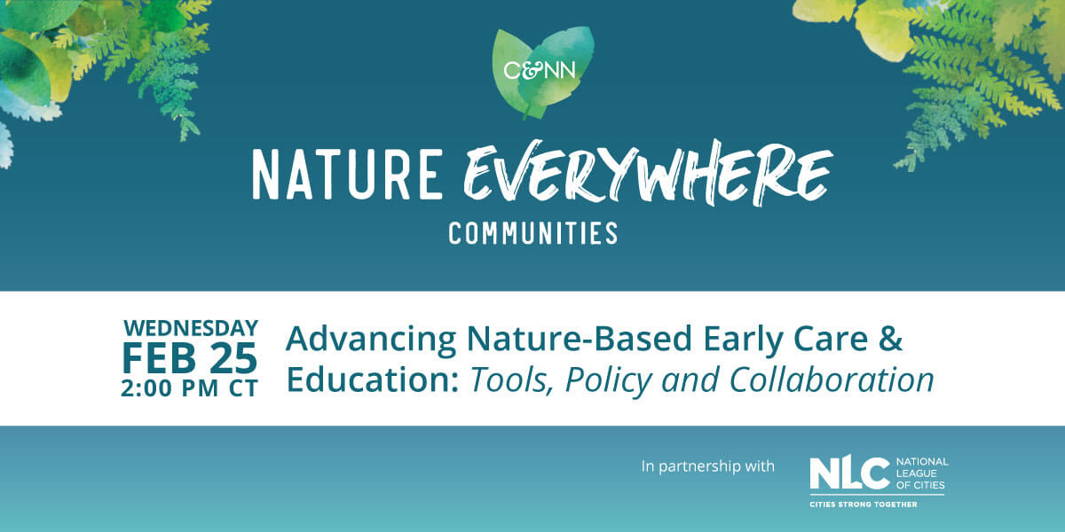 “Promotional graphic for Nature Everywhere Communities webinar. Teal background with illustrated leaves. Text reads: ‘Nature Everywhere Communities.’ Event details: ‘Feb 25, 2:00 PM CST, 50 minutes — Advancing Nature-Based Early Care & Education: Tools, Policy and Collaboration.’ Includes logos for Nature Everywhere Communities and National League of Cities.